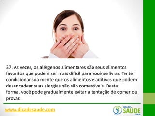 37. Às vezes, os alérgenos alimentares são seus alimentos
favoritos que podem ser mais difícil para você se livrar. Tente
condicionar sua mente que os alimentos e aditivos que podem
desencadear suas alergias não são comestíveis. Desta
forma, você pode gradualmente evitar a tentação de comer ou
provar.
www.dicadesaude.com

 