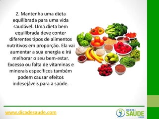 2. Mantenha uma dieta
equilibrada para uma vida
saudável. Uma dieta bem
equilibrada deve conter
diferentes tipos de alimentos
nutritivos em proporção. Ela vai
aumentar a sua energia e irá
melhorar o seu bem-estar.
Excesso ou falta de vitaminas e
minerais específicos também
podem causar efeitos
indesejáveis para a saúde.

www.dicadesaude.com

 