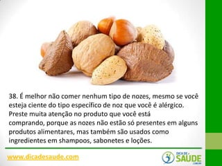 38. É melhor não comer nenhum tipo de nozes, mesmo se você
esteja ciente do tipo específico de noz que você é alérgico.
Preste muita atenção no produto que você está
comprando, porque as nozes não estão só presentes em alguns
produtos alimentares, mas também são usados ​como
ingredientes em shampoos, sabonetes e loções.
www.dicadesaude.com

 