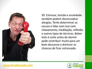 39. Estresse, tensão e ansiedade
também podem desencadear
alergias. Tente determinar as
causas e lidar com isso com
relaxamento, meditação, reflexão
e outros tipos de técnicas. Beber
leite à noite antes de dormir
pode contribuir muito para um
bom descanso e diminuir as
chances de ficar estressado.

www.dicadesaude.com

 