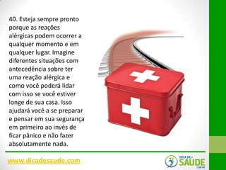 40. Esteja sempre pronto
porque as reações
alérgicas podem ocorrer a
qualquer momento e em
qualquer lugar. Imagine
diferentes situações com
antecedência sobre ter
uma reação alérgica e
como você poderá lidar
com isso se você estiver
longe de sua casa. Isso
ajudará você a se preparar
e pensar em sua segurança
em primeiro ao invés de
ficar pânico e não fazer
absolutamente nada.

www.dicadesaude.com

 
