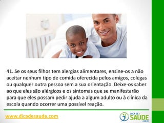 41. Se os seus filhos tem alergias alimentares, ensine-os a não
aceitar nenhum tipo de comida oferecida pelos amigos, colegas
ou qualquer outra pessoa sem a sua orientação. Deixe-os saber
ao que eles são alérgicos e os sintomas que se manifestarão
para que eles possam pedir ajuda a algum adulto ou à clínica da
escola quando ocorrer uma possível reação.
www.dicadesaude.com

 