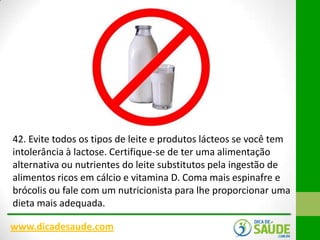 42. Evite todos os tipos de leite e produtos lácteos se você tem
intolerância à lactose. Certifique-se de ter uma alimentação
alternativa ou nutrientes do leite substitutos pela ingestão de
alimentos ricos em cálcio e vitamina D. Coma mais espinafre e
brócolis ou fale com um nutricionista para lhe proporcionar uma
dieta mais adequada.
www.dicadesaude.com

 