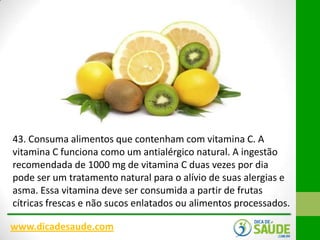 43. Consuma alimentos que contenham com vitamina C. A
vitamina C funciona como um antialérgico natural. A ingestão
recomendada de 1000 mg de vitamina C duas vezes por dia
pode ser um tratamento natural para o alívio de suas alergias e
asma. Essa vitamina deve ser consumida a partir de frutas
cítricas frescas e não sucos enlatados ou alimentos processados.
www.dicadesaude.com

 