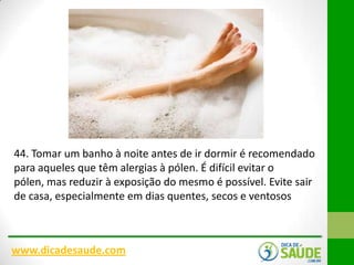 44. Tomar um banho à noite antes de ir dormir é recomendado
para aqueles que têm alergias à pólen. É difícil evitar o
pólen, mas reduzir à exposição do mesmo é possível. Evite sair
de casa, especialmente em dias quentes, secos e ventosos

www.dicadesaude.com

 