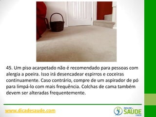 45. Um piso acarpetado não é recomendado para pessoas com
alergia a poeira. Isso irá desencadear espirros e coceiras
continuamente. Caso contrário, compre de um aspirador de pó
para limpá-lo com mais frequência. Colchas de cama também
devem ser alteradas frequentemente.
www.dicadesaude.com

 