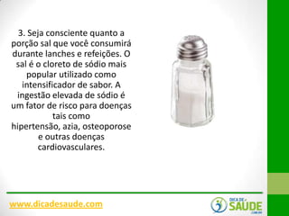 3. Seja consciente quanto a
porção sal que você consumirá
durante lanches e refeições. O
sal é o cloreto de sódio mais
popular utilizado como
intensificador de sabor. A
ingestão elevada de sódio é
um fator de risco para doenças
tais como
hipertensão, azia, osteoporose
e outras doenças
cardiovasculares.

www.dicadesaude.com

 