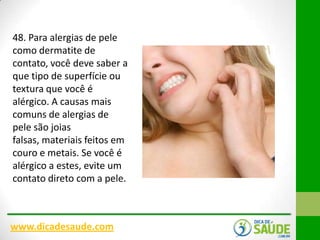 48. Para alergias de pele
como dermatite de
contato, você deve saber a
que tipo de superfície ou
textura que você é
alérgico. A causas mais
comuns de alergias de
pele são joias
falsas, materiais feitos em
couro e metais. Se você é
alérgico a estes, evite um
contato direto com a pele.

www.dicadesaude.com

 