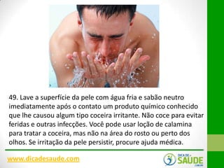 49. Lave a superfície da pele com água fria e sabão neutro
imediatamente após o contato um produto químico conhecido
que lhe causou algum tipo coceira irritante. Não coce para evitar
feridas e outras infecções. Você pode usar loção de calamina
para tratar a coceira, mas não na área do rosto ou perto dos
olhos. Se irritação da pele persistir, procure ajuda médica.
www.dicadesaude.com

 