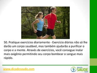 50. Pratique exercícios diariamente - Exercício diários não só lhe
darão um corpo saudável, mas também ajudarão a purificar o
corpo e a mente. Através de exercícios, você consegue inalar
mais oxigênio permitindo seu corpo bombear o sangue mais
rápido.
www.dicadesaude.com

 