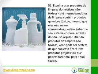51. Escolha usar produtos de
limpeza domésticos nãotóxicos - até mesmo produtos
de limpeza contém produtos
químicos tóxicos, mesmo que
eles não sejam
consumidos, podem entrar no
seu sistema corporal através
do seu uso regular. Usando
produtos de limpeza não
tóxicos, você pode ter certeza
de que sua casa ficará livre
produtos prejudiciais que
podem fazer mal para a sua
saúde.
www.dicadesaude.com

 