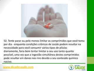 52. Tente parar ou pelo menos limitar os comprimidos que você toma
por dia - enquanto condições crônicas de saúde podem resultar na
necessidade para você consumir vários tipos de pílulas
diariamente, faria bem tentar limitar o seu uso tanto quanto
possível, uma vez que a ingestão simultânea destes comprimidos
pode resultar em danos nos rins devido a seu conteúdo químico
nocivo.

www.dicadesaude.com

 