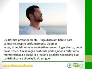 53. Respire profundamente – faça disso um hábito para
constante, respire profundamente algumas
vezes, especialmente se você estiver em um lugar aberto, onde
há ar fresco. A respiração profunda pode ajudar a obter uma
mente relaxada e ajudá-lo a inalar o oxigênio necessário que
contribui para a circulação do sangue.
www.dicadesaude.com

 