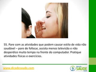 55. Pare com as atividades que podem causar estilo de vida não
saudável – pare de fofocar, assista menos televisão e não
desperdice muito tempo na frente do computador. Pratique
atividades físicas e exercícios.

www.dicadesaude.com

 