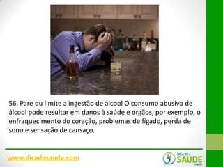 56. Pare ou limite a ingestão de álcool O consumo abusivo de
álcool pode resultar em danos à saúde e órgãos, por exemplo, o
enfraquecimento do coração, problemas de fígado, perda de
sono e sensação de cansaço.

www.dicadesaude.com

 