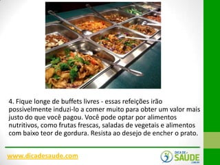 4. Fique longe de buffets livres - essas refeições irão
possivelmente induzi-lo a comer muito para obter um valor mais
justo do que você pagou. Você pode optar por alimentos
nutritivos, como frutas frescas, saladas de vegetais e alimentos
com baixo teor de gordura. Resista ao desejo de encher o prato.
www.dicadesaude.com

 