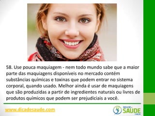 58. Use pouca maquiagem - nem todo mundo sabe que a maior
parte das maquiagens disponíveis no mercado contém
substâncias químicas e toxinas que podem entrar no sistema
corporal, quando usado. Melhor ainda é usar de maquiagens
que são produzidas a partir de ingredientes naturais ou livres de
produtos químicos que podem ser prejudiciais a você.
www.dicadesaude.com

 