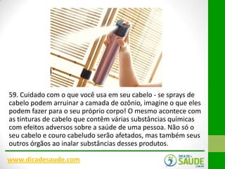 59. Cuidado com o que você usa em seu cabelo - se sprays de
cabelo podem arruinar a camada de ozônio, imagine o que eles
podem fazer para o seu próprio corpo! O mesmo acontece com
as tinturas de cabelo que contêm várias substâncias químicas
com efeitos adversos sobre a saúde de uma pessoa. Não só o
seu cabelo e couro cabeludo serão afetados, mas também seus
outros órgãos ao inalar substâncias desses produtos.
www.dicadesaude.com

 