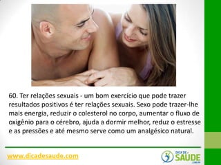 60. Ter relações sexuais - um bom exercício que pode trazer
resultados positivos é ter relações sexuais. Sexo pode trazer-lhe
mais energia, reduzir o colesterol no corpo, aumentar o fluxo de
oxigênio para o cérebro, ajuda a dormir melhor, reduz o estresse
e as pressões e até mesmo serve como um analgésico natural.
www.dicadesaude.com

 