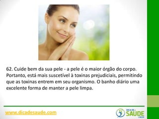 62. Cuide bem da sua pele - a pele é o maior órgão do corpo.
Portanto, está mais suscetível à toxinas prejudiciais, permitindo
que as toxinas entrem em seu organismo. O banho diário uma
excelente forma de manter a pele limpa.

www.dicadesaude.com

 