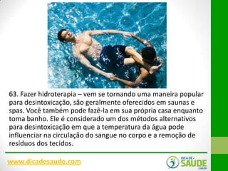 63. Fazer hidroterapia – vem se tornando uma maneira popular
para desintoxicação, são geralmente oferecidos em saunas e
spas. Você também pode fazê-la em sua própria casa enquanto
toma banho. Ele é considerado um dos métodos alternativos
para desintoxicação em que a temperatura da água pode
influenciar na circulação do sangue no corpo e a remoção de
resíduos dos tecidos.
www.dicadesaude.com

 