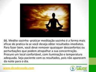 66. Medite sozinho -praticar meditação sozinho é a forma mais
eficaz de pratica-la se você deseja obter resultados imediatos.
Para fazer bem, você deve remover quaisquer desconfortos ou
perturbações que podem atrapalhar a sua concentração.
Procure um local confortável, com iluminação e temperatura
adequada. Seja paciente com os resultados, pois não aparecem
da noite para o dia.
www.dicadesaude.com

 