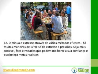 67. Diminua o estresse através de vários métodos eficazes - há
muitas maneiras de livrar-se do estresse e pressões. Seja mais
sociável, faça atividades que podem melhorar a sua confiança e
estabeleça metas realistas.

www.dicadesaude.com

 