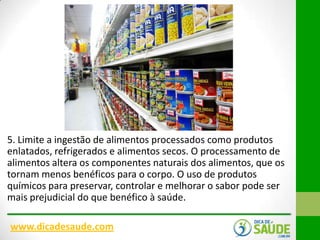 5. Limite a ingestão de alimentos processados ​como produtos
enlatados, refrigerados e alimentos secos. O processamento de
alimentos altera os componentes naturais dos alimentos, que os
tornam menos benéficos para o corpo. O uso de produtos
químicos para preservar, controlar e melhorar o sabor pode ser
mais prejudicial do que benéfico à saúde.
www.dicadesaude.com

 