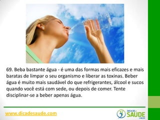 69. Beba bastante água - é uma das formas mais eficazes e mais
baratas de limpar o seu organismo e liberar as toxinas. Beber
água é muito mais saudável do que refrigerantes, álcool e sucos
quando você está com sede, ou depois de comer. Tente
disciplinar-se a beber apenas água.
www.dicadesaude.com

 