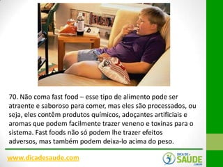 70. Não coma fast food – esse tipo de alimento pode ser
atraente e saboroso para comer, mas eles são processados​​, ou
seja, eles contêm produtos químicos, adoçantes artificiais e
aromas que podem facilmente trazer veneno e toxinas para o
sistema. Fast foods não só podem lhe trazer efeitos
adversos, mas também podem deixa-lo acima do peso.
www.dicadesaude.com

 