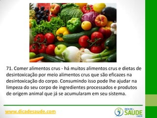 71. Comer alimentos crus - há muitos alimentos crus e dietas de
desintoxicação por meio alimentos crus que são eficazes na
desintoxicação do corpo. Consumindo isso pode lhe ajudar na
limpeza do seu corpo de ingredientes processados ​e produtos
de origem animal que já se acumularam em seu sistema.
www.dicadesaude.com

 