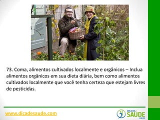 73. Coma, alimentos cultivados localmente e orgânicos – Inclua
alimentos orgânicos em sua dieta diária, bem como alimentos
cultivados localmente que você tenha certeza que estejam livres
de pesticidas.

www.dicadesaude.com

 