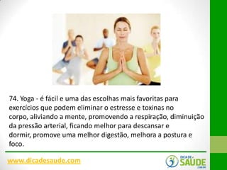 74. Yoga - é fácil e uma das escolhas mais favoritas para
exercícios que podem eliminar o estresse e toxinas no
corpo, aliviando a mente, promovendo a respiração, diminuição
da pressão arterial, ficando melhor para descansar e
dormir, promove uma melhor digestão, melhora a postura e
foco.
www.dicadesaude.com

 