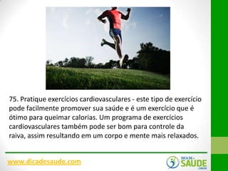75. Pratique exercícios cardiovasculares - este tipo de exercício
pode facilmente promover sua saúde e é um exercício que é
ótimo para queimar calorias. Um programa de exercícios
cardiovasculares também pode ser bom para controle da
raiva, assim resultando em um corpo e mente mais relaxados.
www.dicadesaude.com

 