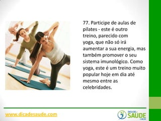 77. Participe de aulas de
pilates - este é outro
treino, parecido com
yoga, que não só irá
aumentar a sua energia, mas
também promover o seu
sistema imunológico. Como
yoga, este é um treino muito
popular hoje em dia até
mesmo entre as
celebridades.

www.dicadesaude.com

 