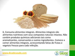 6. Consuma alimentos integrais. Alimentos integrais são
alimentos nutritivos com seus compostos naturais intactos. Não
contém produtos químicos adicionais tais como
aromatizantes, conservantes e outros ingredientes. Comece a
comer alimentos integrais, acrescentando fatias de frutas e
vegetais frescos para cada refeição.
www.dicadesaude.com

 