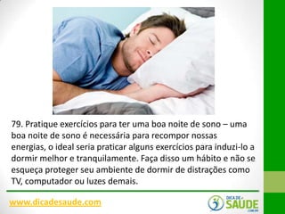79. Pratique exercícios para ter uma boa noite de sono – uma
boa noite de sono é necessária para recompor nossas
energias, o ideal seria praticar alguns exercícios para induzi-lo a
dormir melhor e tranquilamente. Faça disso um hábito e não se
esqueça proteger seu ambiente de dormir de distrações como
TV, computador ou luzes demais.
www.dicadesaude.com

 
