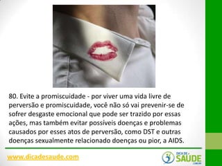 80. Evite a promiscuidade - por viver uma vida livre de
perversão e promiscuidade, você não só vai prevenir-se de
sofrer desgaste emocional que pode ser trazido por essas
ações, mas também evitar possíveis doenças e problemas
causados ​por esses atos de perversão, como DST e outras
doenças sexualmente relacionado doenças ou pior, a AIDS.
www.dicadesaude.com

 