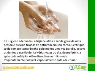 81. Higiene adequada - a higiene afeta a saúde geral de uma
pessoa e previne toxinas de entrarem em seu corpo. Certifiquese de sempre tomar banho pelo menos uma vez por dia, escove
os dentes e use fio dental várias vezes ao dia, de preferência
após cada refeição. Além disso, lave as mãos mais
frequentemente possível, especialmente antes de comer.
www.dicadesaude.com

 