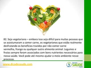 82. Seja vegetariano – embora isso seja difícil para muitas pessoas que
se acostumaram a comer carne, os vegetarianos que estão realmente
desfrutando os benefícios trazidos por não comer carne
vermelha, frango ou qualquer outro alimento animal. Legumes e
frutas sempre foram associados com bons nutrientes necessários para
nossa saúde. Você pode até mesmo ajudar o meio ambiente nesse
processo.

www.dicadesaude.com

 