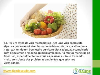 83. Ter um estilo de vida macrobiótico - ter uma vida como esta
significa que você vai viver baseado na harmonia da sua vida com a
natureza, tendo um bom estilo de vida e dieta adequada combinada
com o seu amor e respeito ao meio ambiente. Há muitas maneiras de
fazer isso, especialmente hoje que as pessoas estão se tornando
muito consciente dos problemas ambientais que estamos
vivenciando.

www.dicadesaude.com

 