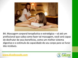 84. Massagem corporal terapêutica e estratégica – vá até um
profissional que saiba como fazer tal massagem, você será capaz
de desfrutar de seus benefícios, como um melhor sistema
digestivo e o estímulo da capacidade do seu corpo para se livrar
dos resíduos.
www.dicadesaude.com

 