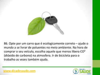 86. Opte por um carro que é ecologicamente correto – ajude o
mundo a se livrar de poluentes no meio ambiente. Na hora de
comprar o seu veículo, escolha aquele que menos libera CO²
(dióxido de carbono) na atmosfera. Ir de bicicleta para o
trabalho as vezes também ajuda.
www.dicadesaude.com

 