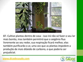87. Cultive plantas dentro de casa - isso irá não só fazer o seu lar
mais bonito, mas também permitirá que o oxigênio flua
livremente ao seu redor, sua respiração ficará melhor, elas
também purificarão o ar, uma vez que as plantas impedem a
produção de mais dióxido de carbono, o que poderia ser
prejudicial.
www.dicadesaude.com

 