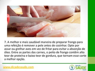 7. A melhor e mais saudável maneira de preparar frango para
uma refeição é remover a pele antes de cozinhar. Opte por
assar ou grelhar aves em vez de fritar para evitar a absorção de
óleo. Entre as partes das carnes, o peito de frango contêm alto
teor de proteína e baixo teor de gordura, que tornam esse corte
a melhor opção.
www.dicadesaude.com

 