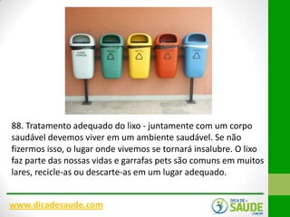 88. Tratamento adequado do lixo - juntamente com um corpo
saudável devemos viver em um ambiente saudável. Se não
fizermos isso, o lugar onde vivemos se tornará insalubre. O lixo
faz parte das nossas vidas e garrafas pets são comuns em muitos
lares, recicle-as ou descarte-as em um lugar adequado.
www.dicadesaude.com

 