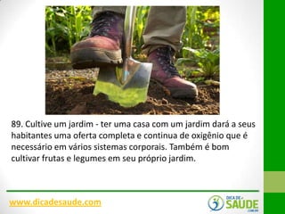 89. Cultive um jardim - ter uma casa com um jardim dará a seus
habitantes uma oferta completa e continua de oxigênio que é
necessário em vários sistemas corporais. Também é bom
cultivar frutas e legumes em seu próprio jardim.

www.dicadesaude.com

 