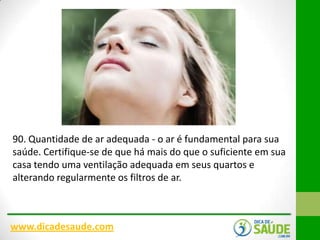 90. Quantidade de ar adequada - o ar é fundamental para sua
saúde. Certifique-se de que há mais do que o suficiente em sua
casa tendo uma ventilação adequada em seus quartos e
alterando regularmente os filtros de ar.

www.dicadesaude.com

 