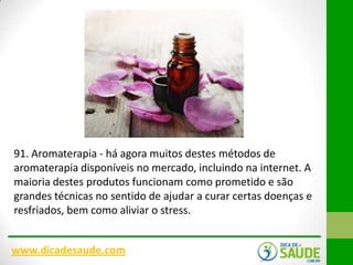 91. Aromaterapia - há agora muitos destes métodos de
aromaterapia disponíveis no mercado, incluindo na internet. A
maioria destes produtos funcionam como prometido e são
grandes técnicas no sentido de ajudar a curar certas doenças e
resfriados, bem como aliviar o stress.
www.dicadesaude.com

 