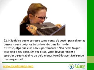92. Não deixe que o estresse tome conta de você - para algumas
pessoas, seus próprios trabalhos são uma forma de
estresse, algo que elas não suportam fazer. Não permita que
esse seja o seu caso. Em vez disso, você deve aprender a
apreciar o seu trabalho ou pelo menos torná-lo aceitável sendo
mais organizado.
www.dicadesaude.com

 